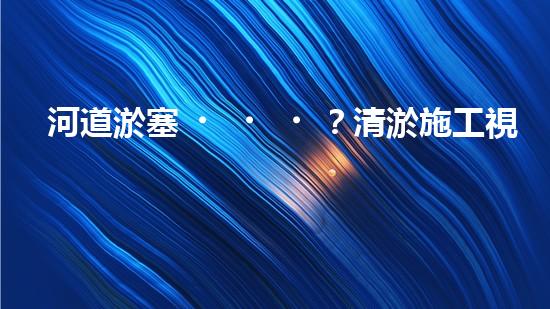 河道淤塞？清淤施工視頻教程來了！